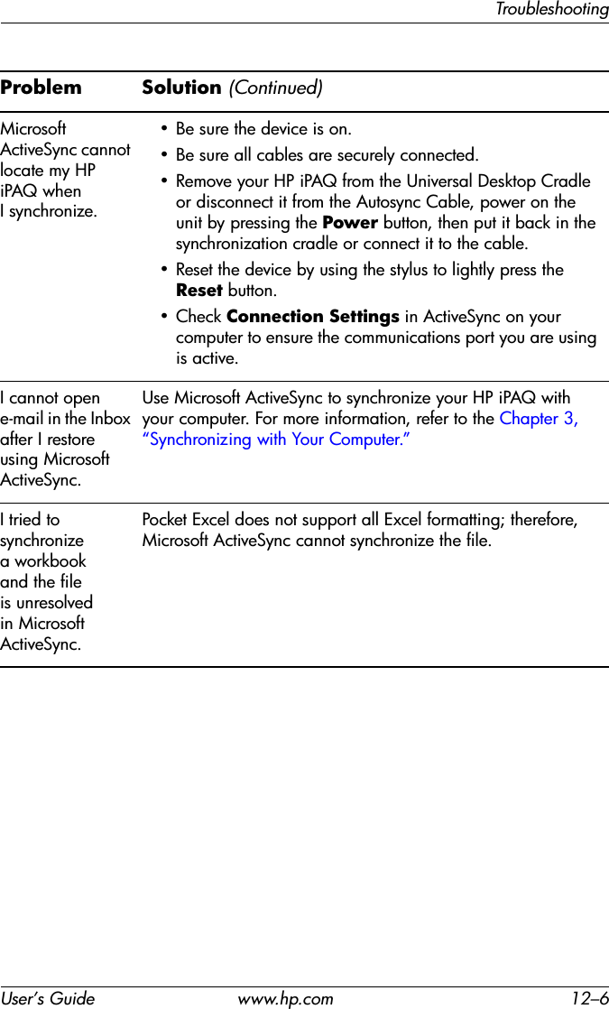 TroubleshootingUser’s Guide www.hp.com 12–6Microsoft ActiveSync cannot locate my HP iPAQ when I synchronize.• Be sure the device is on.• Be sure all cables are securely connected.• Remove your HP iPAQ from the Universal Desktop Cradle or disconnect it from the Autosync Cable, power on the unit by pressing the Power button, then put it back in the synchronization cradle or connect it to the cable.• Reset the device by using the stylus to lightly press the Reset button.• Check Connection Settings in ActiveSync on your computer to ensure the communications port you are using is active.I cannot open e-mail in the Inbox after I restore using Microsoft ActiveSync.Use Microsoft ActiveSync to synchronize your HP iPAQ with your computer. For more information, refer to the Chapter 3, “Synchronizing with Your Computer.”I tried to synchronize a workbook and the file is unresolved in Microsoft ActiveSync.Pocket Excel does not support all Excel formatting; therefore, Microsoft ActiveSync cannot synchronize the file.Problem Solution (Continued)