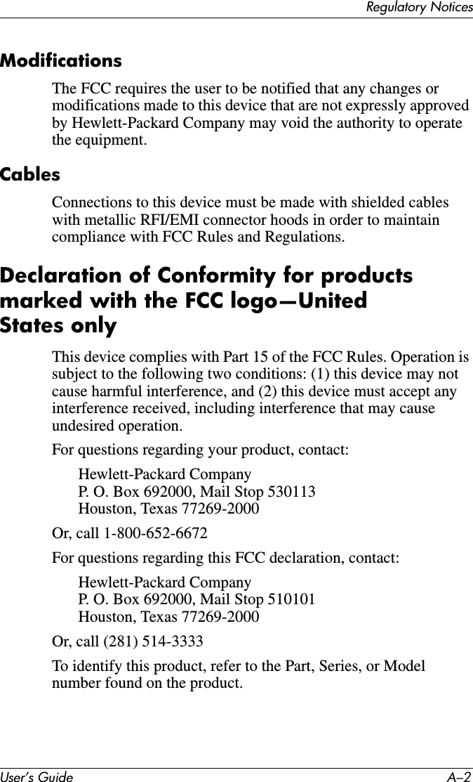 Regulatory NoticesUser’s Guide A–2ModificationsThe FCC requires the user to be notified that any changes or modifications made to this device that are not expressly approved by Hewlett-Packard Company may void the authority to operate the equipment.CablesConnections to this device must be made with shielded cables with metallic RFI/EMI connector hoods in order to maintain compliance with FCC Rules and Regulations.Declaration of Conformity for products marked with the FCC logo—United States onlyThis device complies with Part 15 of the FCC Rules. Operation is subject to the following two conditions: (1) this device may not cause harmful interference, and (2) this device must accept any interference received, including interference that may cause undesired operation.For questions regarding your product, contact:Hewlett-Packard CompanyP. O. Box 692000, Mail Stop 530113Houston, Texas 77269-2000Or, call 1-800-652-6672For questions regarding this FCC declaration, contact:Hewlett-Packard CompanyP. O. Box 692000, Mail Stop 510101Houston, Texas 77269-2000Or, call (281) 514-3333To identify this product, refer to the Part, Series, or Model number found on the product.