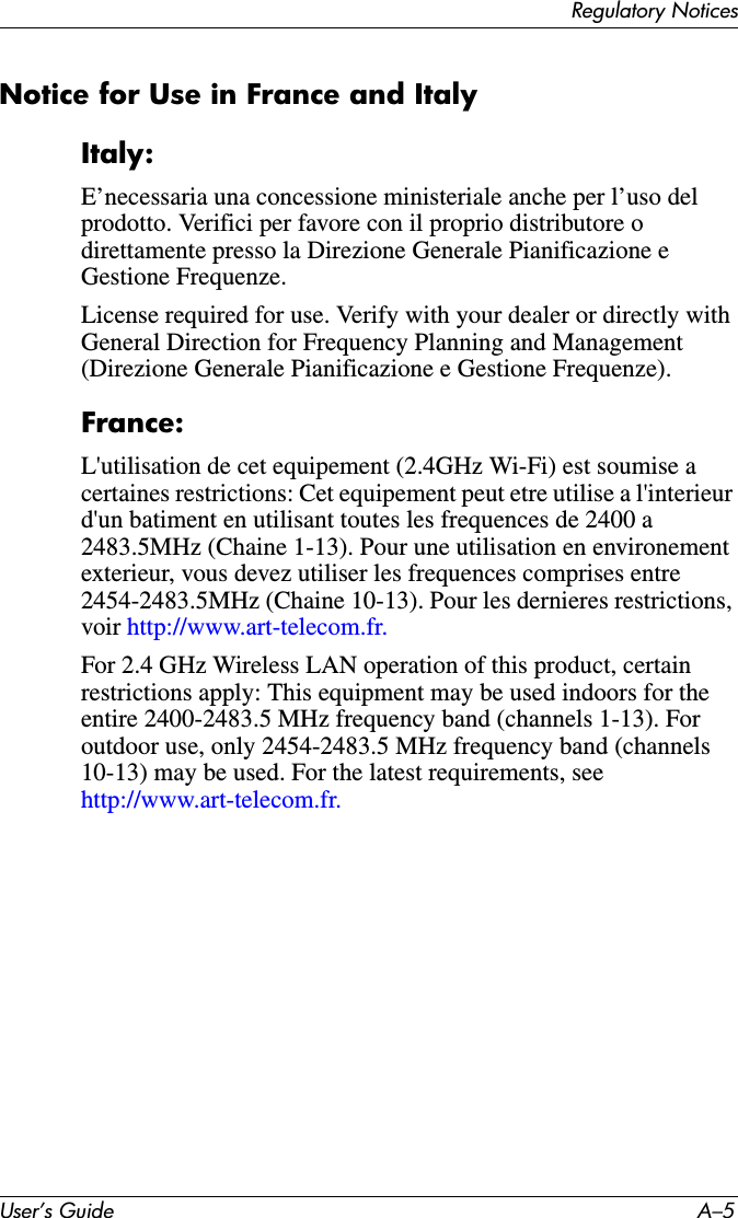Regulatory NoticesUser’s Guide A–5Notice for Use in France and ItalyItaly:E’necessaria una concessione ministeriale anche per l’uso del prodotto. Verifici per favore con il proprio distributore o direttamente presso la Direzione Generale Pianificazione e Gestione Frequenze.License required for use. Verify with your dealer or directly with General Direction for Frequency Planning and Management (Direzione Generale Pianificazione e Gestione Frequenze).France:L&apos;utilisation de cet equipement (2.4GHz Wi-Fi) est soumise a certaines restrictions: Cet equipement peut etre utilise a l&apos;interieur d&apos;un batiment en utilisant toutes les frequences de 2400 a 2483.5MHz (Chaine 1-13). Pour une utilisation en environement exterieur, vous devez utiliser les frequences comprises entre 2454-2483.5MHz (Chaine 10-13). Pour les dernieres restrictions, voir http://www.art-telecom.fr.For 2.4 GHz Wireless LAN operation of this product, certain restrictions apply: This equipment may be used indoors for the entire 2400-2483.5 MHz frequency band (channels 1-13). For outdoor use, only 2454-2483.5 MHz frequency band (channels 10-13) may be used. For the latest requirements, see http://www.art-telecom.fr.