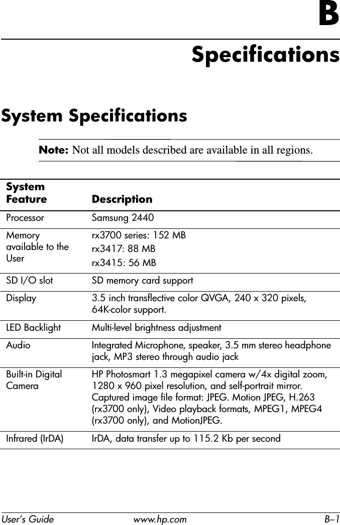 User’s Guide www.hp.com B–1BSpecificationsSystem SpecificationsNote: Not all models described are available in all regions.System Feature Description Processor Samsung 2440Memory available to the Userrx3700 series: 152 MBrx3417: 88 MBrx3415: 56 MBSD I/O slot SD memory card supportDisplay 3.5 inch transflective color QVGA, 240 x 320 pixels, 64K-color support.LED Backlight Multi-level brightness adjustmentAudio Integrated Microphone, speaker, 3.5 mm stereo headphone jack, MP3 stereo through audio jackBuilt-in Digital CameraHP Photosmart 1.3 megapixel camera w/4x digital zoom, 1280 x 960 pixel resolution, and self-portrait mirror. Captured image file format: JPEG. Motion JPEG, H.263 (rx3700 only), Video playback formats, MPEG1, MPEG4 (rx3700 only), and MotionJPEG.Infrared (IrDA) IrDA, data transfer up to 115.2 Kb per second