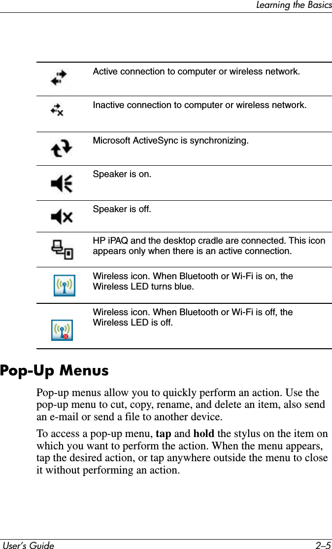 Learning the Basics User’s Guide 2–5Pop-Up MenusPop-up menus allow you to quickly perform an action. Use the pop-up menu to cut, copy, rename, and delete an item, also send an e-mail or send a file to another device.To access a pop-up menu, tap and hold the stylus on the item on which you want to perform the action. When the menu appears, tap the desired action, or tap anywhere outside the menu to close it without performing an action.Active connection to computer or wireless network.Inactive connection to computer or wireless network. Microsoft ActiveSync is synchronizing.Speaker is on.Speaker is off.HP iPAQ and the desktop cradle are connected. This icon appears only when there is an active connection.Wireless icon. When Bluetooth or Wi-Fi is on, the Wireless LED turns blue.Wireless icon. When Bluetooth or Wi-Fi is off, the Wireless LED is off.