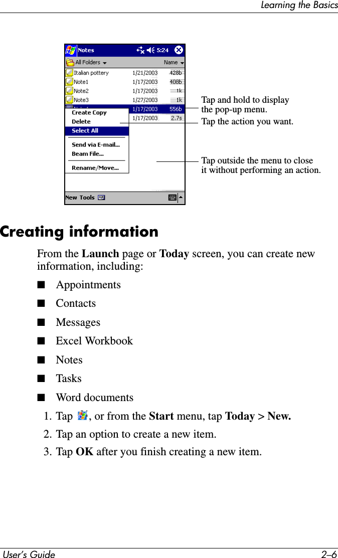 Learning the Basics User’s Guide 2–6Creating informationFrom the Launch page or Today screen, you can create new information, including:■Appointments■Contacts■Messages■Excel Workbook■Notes■Tasks■Word documents1. Tap  , or from the Start menu, tap Toda y &gt; New.2. Tap an option to create a new item.3. Tap OK after you finish creating a new item.Tap and hold to displaythe pop-up menu.Tap the action you want.Tap outside the menu to closeit without performing an action.