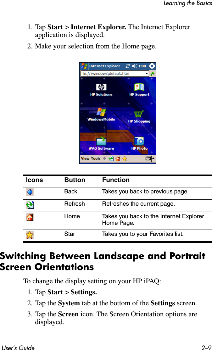 Learning the Basics User’s Guide 2–91. Tap Start &gt;Internet Explorer. The Internet Explorer application is displayed.2. Make your selection from the Home page.Switching Between Landscape and Portrait Screen OrientationsTo change the display setting on your HP iPAQ:1. Tap Start &gt;Settings.2. Tap the System tab at the bottom of the Settings screen.3. Tap the Screen icon. The Screen Orientation options are displayed.Icons Button FunctionBack Takes you back to previous page.Refresh Refreshes the current page.Home Takes you back to the Internet Explorer Home Page.Star Takes you to your Favorites list.