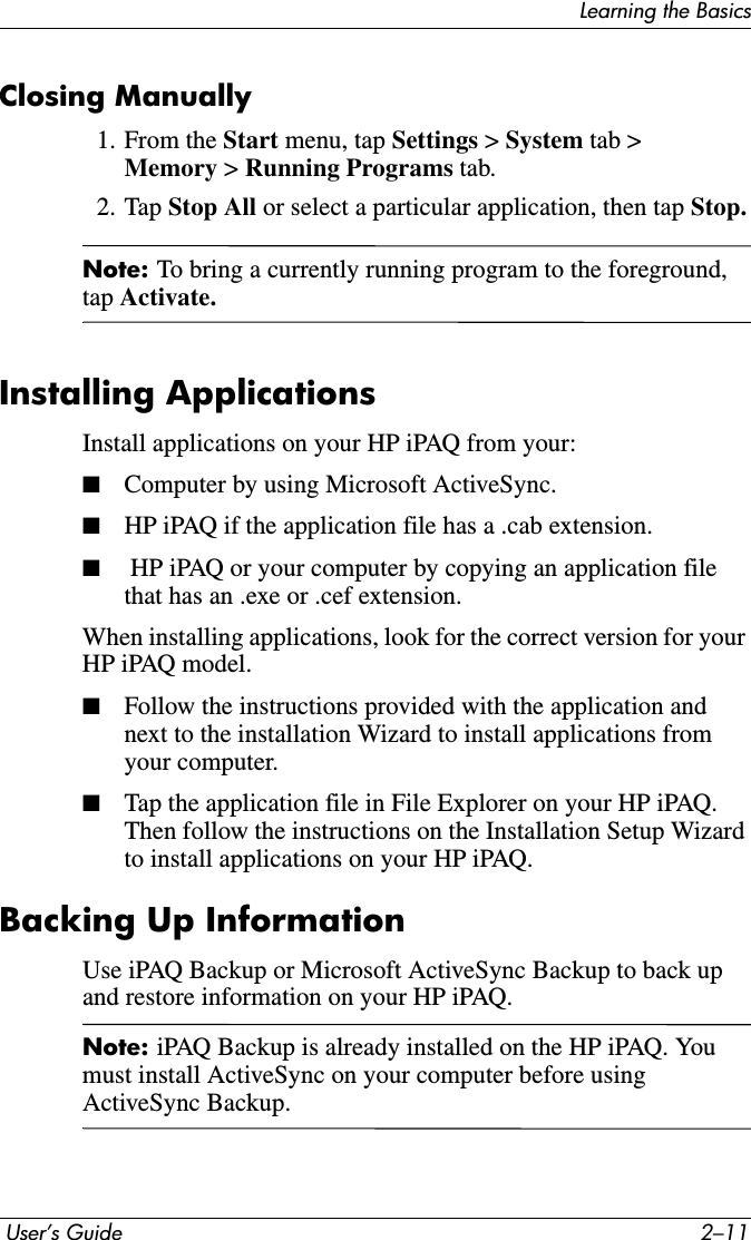 Learning the Basics User’s Guide 2–11Closing Manually1. From the Start menu, tap Settings &gt; System tab &gt; Memory &gt;Running Programs tab.2. Tap Stop All or select a particular application, then tap Stop.Note: To bring a currently running program to the foreground, tap Activate.Installing ApplicationsInstall applications on your HP iPAQ from your:■Computer by using Microsoft ActiveSync.■HP iPAQ if the application file has a .cab extension.■ HP iPAQ or your computer by copying an application file that has an .exe or .cef extension.When installing applications, look for the correct version for your HP iPAQ model.■Follow the instructions provided with the application and next to the installation Wizard to install applications from your computer.■Tap the application file in File Explorer on your HP iPAQ. Then follow the instructions on the Installation Setup Wizard to install applications on your HP iPAQ.Backing Up InformationUse iPAQ Backup or Microsoft ActiveSync Backup to back up and restore information on your HP iPAQ.Note: iPAQ Backup is already installed on the HP iPAQ. You must install ActiveSync on your computer before using ActiveSync Backup.