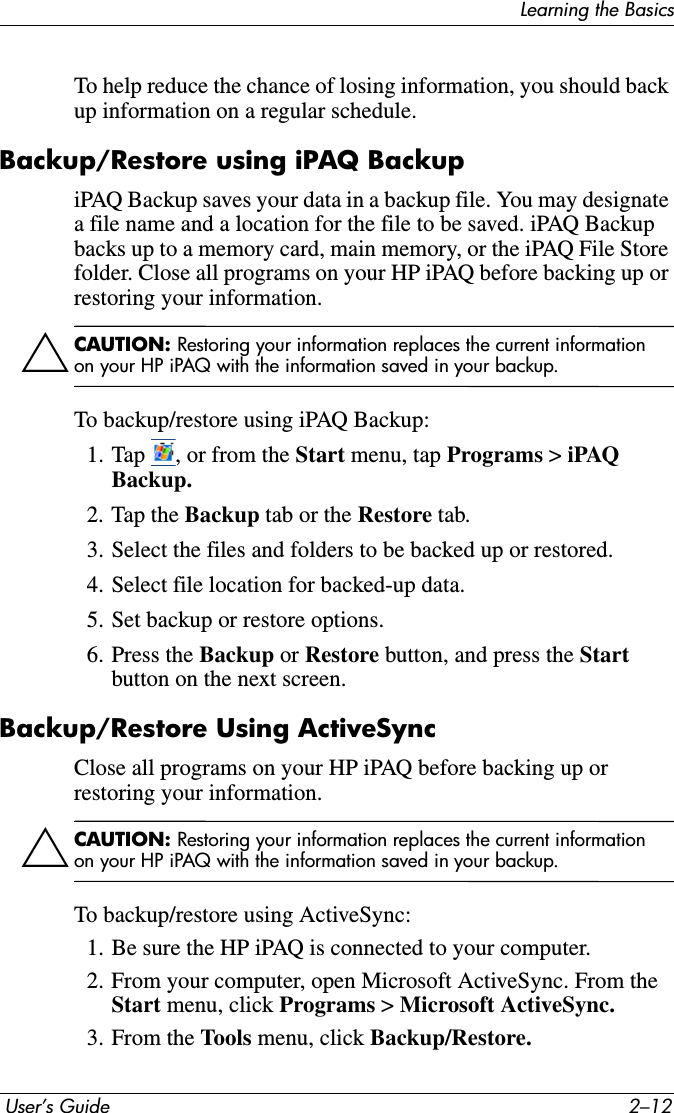 Learning the Basics User’s Guide 2–12To help reduce the chance of losing information, you should back up information on a regular schedule.Backup/Restore using iPAQ BackupiPAQ Backup saves your data in a backup file. You may designate a file name and a location for the file to be saved. iPAQ Backup backs up to a memory card, main memory, or the iPAQ File Store folder. Close all programs on your HP iPAQ before backing up or restoring your information.ÄCAUTION: Restoring your information replaces the current information on your HP iPAQ with the information saved in your backup.To backup/restore using iPAQ Backup:1. Tap  , or from the Start menu, tap Programs &gt; iPAQ Backup.2. Tap the Backup tab or the Restore tab.3. Select the files and folders to be backed up or restored.4. Select file location for backed-up data.5. Set backup or restore options.6. Press the Backup or Restore button, and press the Startbutton on the next screen.Backup/Restore Using ActiveSyncClose all programs on your HP iPAQ before backing up or restoring your information.ÄCAUTION: Restoring your information replaces the current information on your HP iPAQ with the information saved in your backup.To backup/restore using ActiveSync:1. Be sure the HP iPAQ is connected to your computer.2. From your computer, open Microsoft ActiveSync. From the Start menu, click Programs &gt; Microsoft ActiveSync.3. From the Tools menu, click Backup/Restore.
