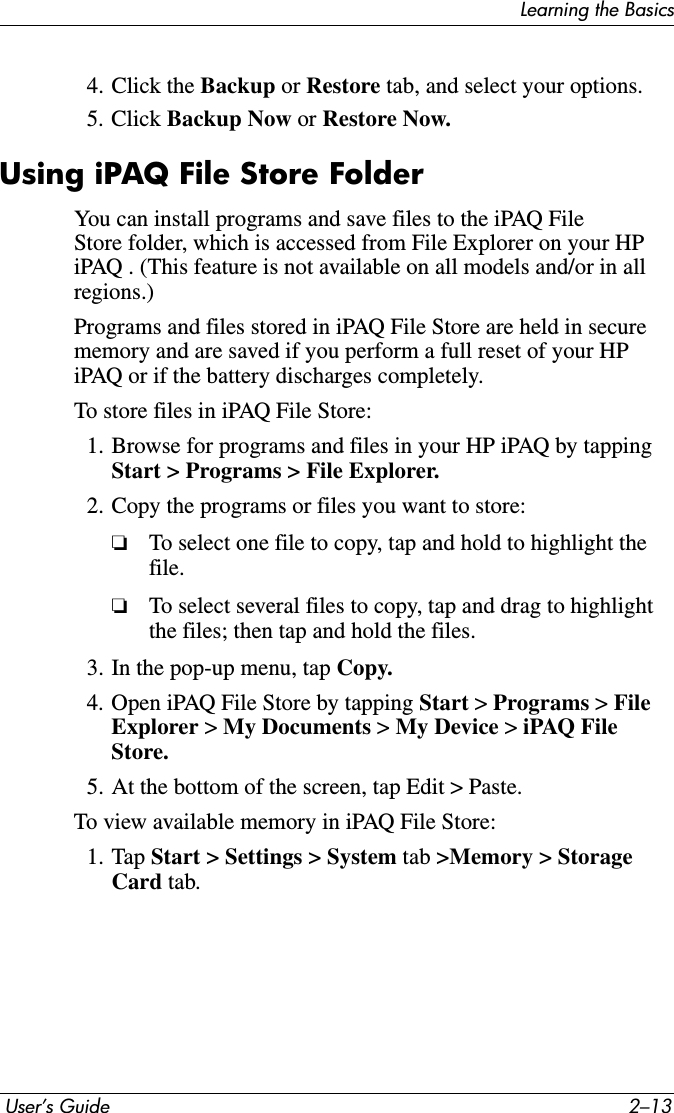 Learning the Basics User’s Guide 2–134. Click the Backup or Restore tab, and select your options.5. Click Backup Now or Restore Now.Using iPAQ File Store FolderYou can install programs and save files to the iPAQ File Store folder, which is accessed from File Explorer on your HP iPAQ . (This feature is not available on all models and/or in all regions.)Programs and files stored in iPAQ File Store are held in secure memory and are saved if you perform a full reset of your HP iPAQ or if the battery discharges completely.To store files in iPAQ File Store:1. Browse for programs and files in your HP iPAQ by tapping Start &gt; Programs &gt; File Explorer.2. Copy the programs or files you want to store:❏To select one file to copy, tap and hold to highlight the file.❏To select several files to copy, tap and drag to highlight the files; then tap and hold the files.3. In the pop-up menu, tap Copy.4. Open iPAQ File Store by tapping Start &gt; Programs &gt; FileExplorer &gt;My Documents &gt; My Device &gt; iPAQ File Store.5. At the bottom of the screen, tap Edit &gt; Paste.To view available memory in iPAQ File Store:1. Tap Start &gt; Settings &gt; System tab &gt;Memory &gt; Storage Card tab.