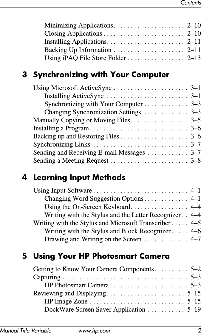 ContentsManual Title Variable www.hp.com 2Minimizing Applications. . . . . . . . . . . . . . . . . . . . .  2–10Closing Applications . . . . . . . . . . . . . . . . . . . . . . . .  2–10Installing Applications. . . . . . . . . . . . . . . . . . . . . . .  2–11Backing Up Information . . . . . . . . . . . . . . . . . . . . .  2–11Using iPAQ File Store Folder . . . . . . . . . . . . . . . . .  2–133 Synchronizing with Your ComputerUsing Microsoft ActiveSync . . . . . . . . . . . . . . . . . . . . . .  3–1Installing ActiveSync  . . . . . . . . . . . . . . . . . . . . . . . .  3–1Synchronizing with Your Computer . . . . . . . . . . . . .  3–3Changing Synchronization Settings. . . . . . . . . . . . . .  3–3Manually Copying or Moving Files. . . . . . . . . . . . . . . . .  3–5Installing a Program . . . . . . . . . . . . . . . . . . . . . . . . . . . . .  3–6Backing up and Restoring Files . . . . . . . . . . . . . . . . . . . .  3–6Synchronizing Links  . . . . . . . . . . . . . . . . . . . . . . . . . . . .  3–7Sending and Receiving E-mail Messages  . . . . . . . . . . . .  3–7Sending a Meeting Request . . . . . . . . . . . . . . . . . . . . . . .  3–84 Learning Input MethodsUsing Input Software . . . . . . . . . . . . . . . . . . . . . . . . . . . .  4–1Changing Word Suggestion Options . . . . . . . . . . . . .  4–1Using the On-Screen Keyboard. . . . . . . . . . . . . . . . .  4–4Writing with the Stylus and the Letter Recognizer . .  4–4Writing with the Stylus and Microsoft Transcriber . . . . .  4–5Writing with the Stylus and Block Recognizer . . . . .  4–6Drawing and Writing on the Screen  . . . . . . . . . . . . .  4–75 Using Your HP Photosmart CameraGetting to Know Your Camera Components . . . . . . . . . .  5–2Capturing . . . . . . . . . . . . . . . . . . . . . . . . . . . . . . . . . . . . .  5–3HP Photosmart Camera . . . . . . . . . . . . . . . . . . . . . . .  5–3Reviewing and Displaying . . . . . . . . . . . . . . . . . . . . . . .  5–15HP Image Zone . . . . . . . . . . . . . . . . . . . . . . . . . . . .  5–15DockWare Screen Saver Application  . . . . . . . . . . .  5–19