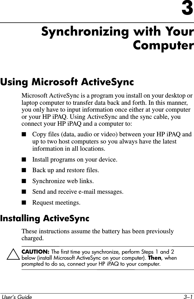  User’s Guide 3–13Synchronizing with Your ComputerUsing Microsoft ActiveSyncMicrosoft ActiveSync is a program you install on your desktop or laptop computer to transfer data back and forth. In this manner, you only have to input information once either at your computer or your HP iPAQ. Using ActiveSync and the sync cable, you connect your HP iPAQ and a computer to: ■Copy files (data, audio or video) between your HP iPAQ and up to two host computers so you always have the latest information in all locations.■Install programs on your device.■Back up and restore files.■Synchronize web links.■Send and receive e-mail messages.■Request meetings.Installing ActiveSyncThese instructions assume the battery has been previously charged.ÄCAUTION: The first time you synchronize, perform Steps 1 and 2 below (install Microsoft ActiveSync on your computer). Then, when prompted to do so, connect your HP iPAQ to your computer.