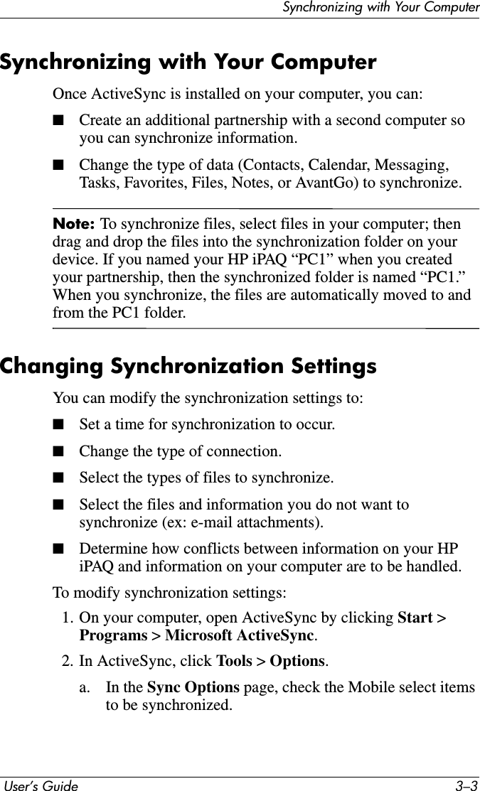 Synchronizing with Your Computer User’s Guide 3–3Synchronizing with Your ComputerOnce ActiveSync is installed on your computer, you can:■Create an additional partnership with a second computer so you can synchronize information.■Change the type of data (Contacts, Calendar, Messaging, Tasks, Favorites, Files, Notes, or AvantGo) to synchronize.Note: To synchronize files, select files in your computer; then drag and drop the files into the synchronization folder on your device. If you named your HP iPAQ “PC1” when you created your partnership, then the synchronized folder is named “PC1.” When you synchronize, the files are automatically moved to and from the PC1 folder.Changing Synchronization SettingsYou can modify the synchronization settings to:■Set a time for synchronization to occur.■Change the type of connection.■Select the types of files to synchronize.■Select the files and information you do not want to synchronize (ex: e-mail attachments).■Determine how conflicts between information on your HP iPAQ and information on your computer are to be handled.To modify synchronization settings:1. On your computer, open ActiveSync by clicking Start &gt; Programs &gt; Microsoft ActiveSync.2. In ActiveSync, click Tools &gt; Options.a. In the Sync Options page, check the Mobile select items to be synchronized.