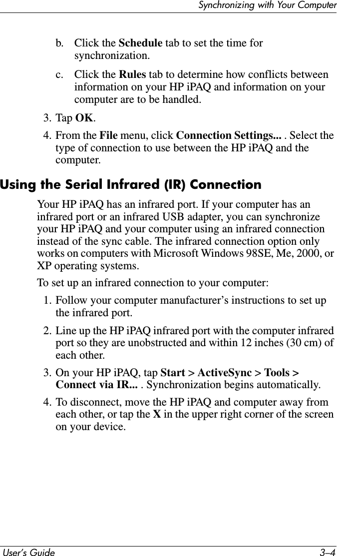 Synchronizing with Your Computer User’s Guide 3–4b. Click the Schedule tab to set the time for synchronization.c. Click the Rules tab to determine how conflicts between information on your HP iPAQ and information on yourcomputer are to be handled.3. Tap OK.4. From the File menu, click Connection Settings... . Select the type of connection to use between the HP iPAQ and the computer.Using the Serial Infrared (IR) ConnectionYour HP iPAQ has an infrared port. If your computer has an infrared port or an infrared USB adapter, you can synchronize your HP iPAQ and your computer using an infrared connection instead of the sync cable. The infrared connection option only works on computers with Microsoft Windows 98SE, Me, 2000, or XP operating systems.To set up an infrared connection to your computer:1. Follow your computer manufacturer’s instructions to set up the infrared port.2. Line up the HP iPAQ infrared port with the computer infrared port so they are unobstructed and within 12 inches (30 cm) of each other.3. On your HP iPAQ, tap Start &gt; ActiveSync &gt; Tools &gt;Connect via IR... . Synchronization begins automatically.4. To disconnect, move the HP iPAQ and computer away from each other, or tap the X in the upper right corner of the screen on your device.