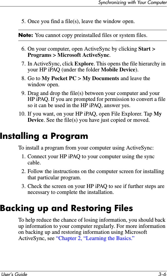 Synchronizing with Your Computer User’s Guide 3–65. Once you find a file(s), leave the window open.Note: You cannot copy preinstalled files or system files.6. On your computer, open ActiveSync by clicking Start &gt; Programs &gt; Microsoft ActiveSync.7. In ActiveSync, click Explore. This opens the file hierarchy in your HP iPAQ (under the folder Mobile Device).8. Go to My Pocket PC &gt; My Documents and leave the window open.9. Drag and drop the file(s) between your computer and your HP iPAQ. If you are prompted for permission to convert a file so it can be used in the HP iPAQ, answer yes.10. If you want, on your HP iPAQ, open File Explorer. Tap MyDevice. See the file(s) you have just copied or moved.Installing a ProgramTo install a program from your computer using ActiveSync:1. Connect your HP iPAQ to your computer using the sync cable.2. Follow the instructions on the computer screen for installing that particular program.3. Check the screen on your HP iPAQ to see if further steps are necessary to complete the installation.Backing up and Restoring FilesTo help reduce the chance of losing information, you should back up information to your computer regularly. For more information on backing up and restoring information using Microsoft ActiveSync, see “Chapter 2, “Learning the Basics.”