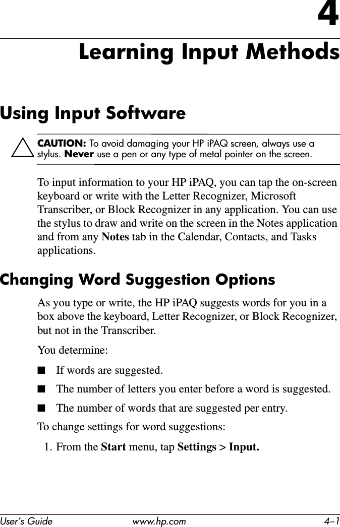 User’s Guide www.hp.com 4–14Learning Input MethodsUsing Input SoftwareÄCAUTION: To avoid damaging your HP iPAQ screen, always use a stylus. Never use a pen or any type of metal pointer on the screen.To input information to your HP iPAQ, you can tap the on-screen keyboard or write with the Letter Recognizer, Microsoft Transcriber, or Block Recognizer in any application. You can use the stylus to draw and write on the screen in the Notes application and from any Notes tab in the Calendar, Contacts, and Tasks applications.Changing Word Suggestion OptionsAs you type or write, the HP iPAQ suggests words for you in a box above the keyboard, Letter Recognizer, or Block Recognizer, but not in the Transcriber.You determine:■If words are suggested.■The number of letters you enter before a word is suggested.■The number of words that are suggested per entry.To change settings for word suggestions:1. From the Start menu, tap Settings &gt; Input.