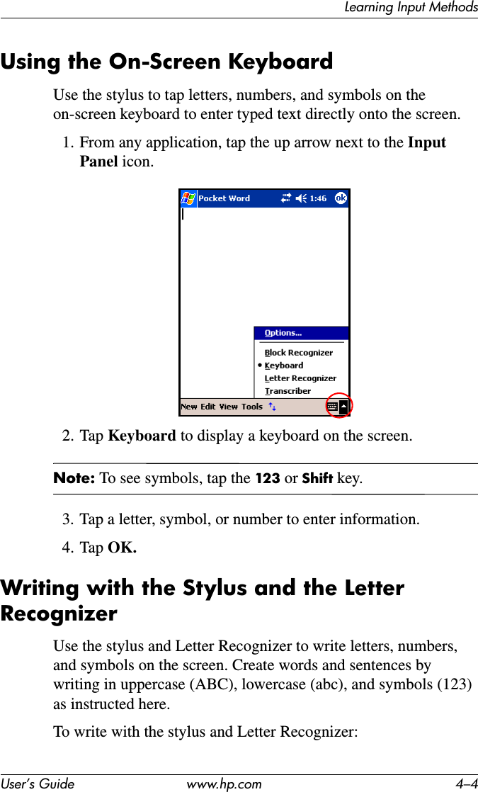 Learning Input MethodsUser’s Guide www.hp.com 4–4Using the On-Screen KeyboardUse the stylus to tap letters, numbers, and symbols on the on-screen keyboard to enter typed text directly onto the screen.1. From any application, tap the up arrow next to the InputPanel icon.2. Tap Keyboard to display a keyboard on the screen.Note: To see symbols, tap the 123 or Shift key.3. Tap a letter, symbol, or number to enter information.4. Tap OK.Writing with the Stylus and the Letter RecognizerUse the stylus and Letter Recognizer to write letters, numbers, and symbols on the screen. Create words and sentences by writing in uppercase (ABC), lowercase (abc), and symbols (123) as instructed here.To write with the stylus and Letter Recognizer: