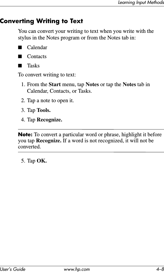 Learning Input MethodsUser’s Guide www.hp.com 4–8Converting Writing to TextYou can convert your writing to text when you write with the stylus in the Notes program or from the Notes tab in:■Calendar■Contacts■TasksTo convert writing to text:1. From the Start menu, tap Notes or tap the Notes tab in Calendar, Contacts, or Tasks.2. Tap a note to open it.3. Tap Tools.4. Tap Recognize.Note: To convert a particular word or phrase, highlight it before you tap Recognize. If a word is not recognized, it will not be converted.5. Tap OK.