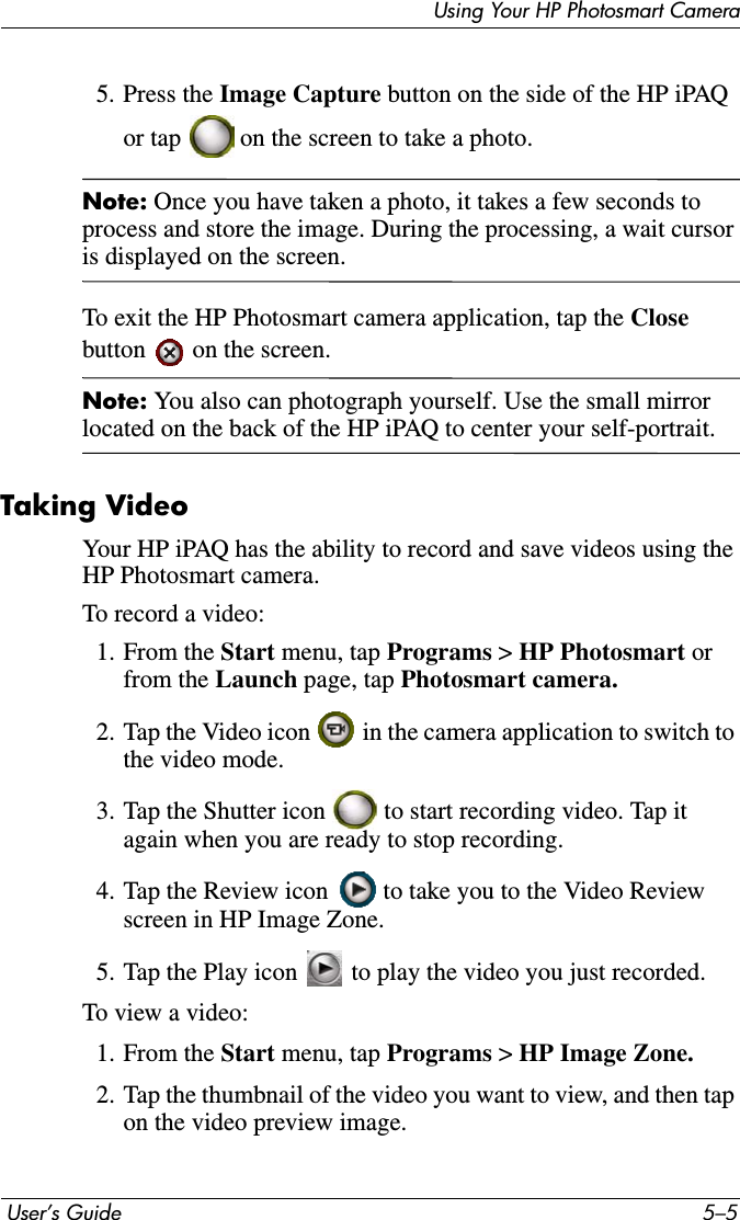 Using Your HP Photosmart Camera User’s Guide 5–55. Press the Image Capture button on the side of the HP iPAQ or tap   on the screen to take a photo.Note: Once you have taken a photo, it takes a few seconds to process and store the image. During the processing, a wait cursor is displayed on the screen.To exit the HP Photosmart camera application, tap the Closebutton   on the screen.Note: You also can photograph yourself. Use the small mirror located on the back of the HP iPAQ to center your self-portrait.Taking VideoYour HP iPAQ has the ability to record and save videos using the HP Photosmart camera.To record a video:1. From the Start menu, tap Programs &gt; HP Photosmart orfrom the Launch page, tap Photosmart camera.2. Tap the Video icon   in the camera application to switch to the video mode.3. Tap the Shutter icon   to start recording video. Tap it again when you are ready to stop recording.4. Tap the Review icon   to take you to the Video Review screen in HP Image Zone.5. Tap the Play icon   to play the video you just recorded.To view a video:1. From the Start menu, tap Programs &gt; HP Image Zone.2. Tap the thumbnail of the video you want to view, and then tap on the video preview image.