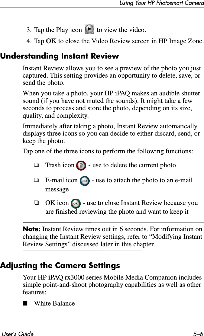  User’s Guide 5–6Using Your HP Photosmart Camera3. Tap the Play icon   to view the video.4. Tap OK to close the Video Review screen in HP Image Zone.Understanding Instant ReviewInstant Review allows you to see a preview of the photo you just captured. This setting provides an opportunity to delete, save, or send the photo.When you take a photo, your HP iPAQ makes an audible shutter sound (if you have not muted the sounds). It might take a few seconds to process and store the photo, depending on its size, quality, and complexity.Immediately after taking a photo, Instant Review automatically displays three icons so you can decide to either discard, send, or keep the photo.Tap one of the three icons to perform the following functions:❏Trash icon   - use to delete the current photo❏E-mail icon   - use to attach the photo to an e-mail message❏OK icon   - use to close Instant Review because you are finished reviewing the photo and want to keep itNote: Instant Review times out in 6 seconds. For information on changing the Instant Review settings, refer to “Modifying Instant Review Settings” discussed later in this chapter.Adjusting the Camera SettingsYour HP iPAQ rx3000 series Mobile Media Companion includes simple point-and-shoot photography capabilities as well as other features:■White Balance