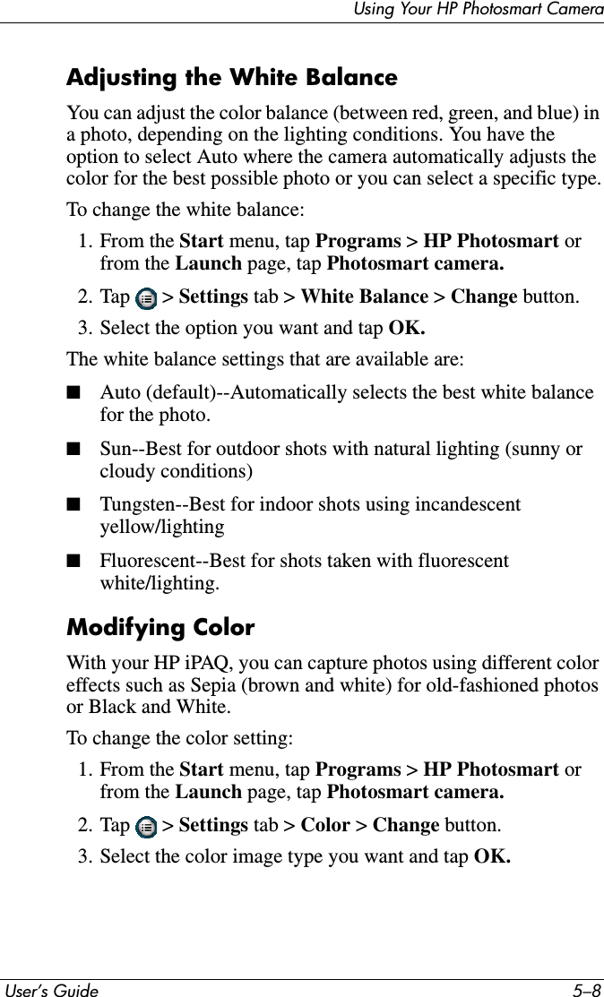  User’s Guide 5–8Using Your HP Photosmart CameraAdjusting the White BalanceYou can adjust the color balance (between red, green, and blue) in a photo, depending on the lighting conditions. You have the option to select Auto where the camera automatically adjusts the color for the best possible photo or you can select a specific type.To change the white balance:1. From the Start menu, tap Programs &gt; HP Photosmart orfrom the Launch page, tap Photosmart camera.2. Tap  &gt; Settings tab &gt; White Balance &gt;Change button. 3. Select the option you want and tap OK.The white balance settings that are available are:■Auto (default)--Automatically selects the best white balance for the photo.■Sun--Best for outdoor shots with natural lighting (sunny or cloudy conditions)■Tungsten--Best for indoor shots using incandescent yellow/lighting■Fluorescent--Best for shots taken with fluorescent white/lighting.Modifying ColorWith your HP iPAQ, you can capture photos using different color effects such as Sepia (brown and white) for old-fashioned photos or Black and White.To change the color setting:1. From the Start menu, tap Programs &gt; HP Photosmart orfrom the Launch page, tap Photosmart camera.2. Tap  &gt; Settings tab &gt; Color &gt; Change button.3. Select the color image type you want and tap OK.