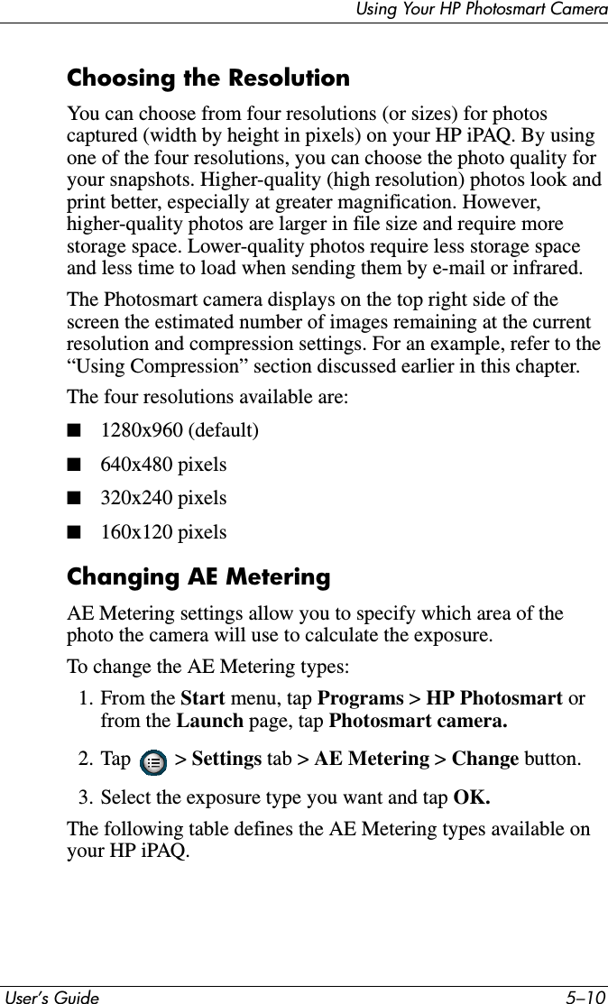  User’s Guide 5–10Using Your HP Photosmart CameraChoosing the ResolutionYou can choose from four resolutions (or sizes) for photos captured (width by height in pixels) on your HP iPAQ. By using one of the four resolutions, you can choose the photo quality for your snapshots. Higher-quality (high resolution) photos look and print better, especially at greater magnification. However, higher-quality photos are larger in file size and require more storage space. Lower-quality photos require less storage space and less time to load when sending them by e-mail or infrared.The Photosmart camera displays on the top right side of the screen the estimated number of images remaining at the current resolution and compression settings. For an example, refer to the “Using Compression” section discussed earlier in this chapter.The four resolutions available are:■1280x960 (default)■640x480 pixels■320x240 pixels■160x120 pixelsChanging AE MeteringAE Metering settings allow you to specify which area of the photo the camera will use to calculate the exposure.To change the AE Metering types:1. From the Start menu, tap Programs &gt; HP Photosmart orfrom the Launch page, tap Photosmart camera.2. Tap  &gt; Settings tab &gt; AE Metering &gt;Change button.3. Select the exposure type you want and tap OK.The following table defines the AE Metering types available on your HP iPAQ.
