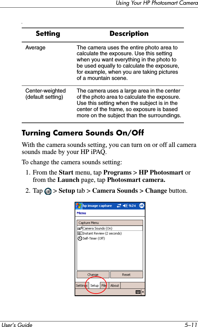 Using Your HP Photosmart Camera User’s Guide 5–11lTurning Camera Sounds On/OffWith the camera sounds setting, you can turn on or off all camera sounds made by your HP iPAQ.To change the camera sounds setting:1. From the Start menu, tap Programs &gt; HP Photosmart orfrom the Launch page, tap Photosmart camera.2. Tap  &gt; Setup tab &gt; Camera Sounds &gt; Change button.Setting DescriptionAverage The camera uses the entire photo area to calculate the exposure. Use this setting when you want everything in the photo to be used equally to calculate the exposure, for example, when you are taking pictures of a mountain scene.Center-weighted (default setting)The camera uses a large area in the center of the photo area to calculate the exposure. Use this setting when the subject is in the center of the frame, so exposure is based more on the subject than the surroundings.