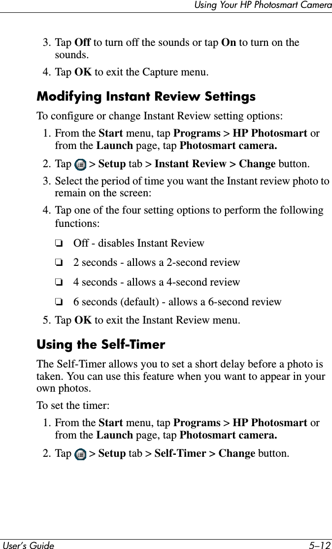  User’s Guide 5–12Using Your HP Photosmart Camera3. Tap Off to turn off the sounds or tap On to turn on the sounds.4. Tap OK to exit the Capture menu.Modifying Instant Review SettingsTo configure or change Instant Review setting options:1. From the Start menu, tap Programs &gt; HP Photosmart orfrom the Launch page, tap Photosmart camera.2. Tap  &gt; Setup tab &gt; Instant Review &gt; Change button.3. Select the period of time you want the Instant review photo to remain on the screen:4. Tap one of the four setting options to perform the following functions:❏Off - disables Instant Review❏2 seconds - allows a 2-second review❏4 seconds - allows a 4-second review❏6 seconds (default) - allows a 6-second review5. Tap OK to exit the Instant Review menu.Using the Self-TimerThe Self-Timer allows you to set a short delay before a photo is taken. You can use this feature when you want to appear in your own photos.To set the timer:1. From the Start menu, tap Programs &gt; HP Photosmart orfrom the Launch page, tap Photosmart camera.2. Tap  &gt; Setup tab &gt; Self-Timer &gt; Change button.