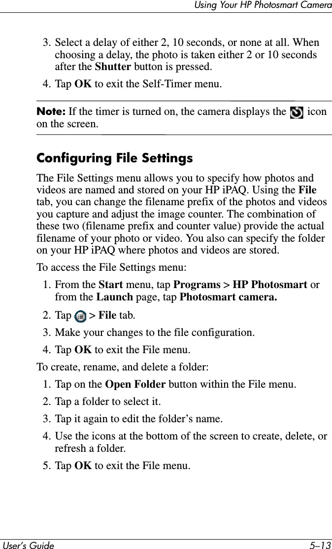 Using Your HP Photosmart Camera User’s Guide 5–133. Select a delay of either 2, 10 seconds, or none at all. When choosing a delay, the photo is taken either 2 or 10 seconds after the Shutter button is pressed.4. Tap OK to exit the Self-Timer menu.Note: If the timer is turned on, the camera displays the   icon on the screen.Configuring File SettingsThe File Settings menu allows you to specify how photos and videos are named and stored on your HP iPAQ. Using the Filetab, you can change the filename prefix of the photos and videos you capture and adjust the image counter. The combination of these two (filename prefix and counter value) provide the actual filename of your photo or video. You also can specify the folder on your HP iPAQ where photos and videos are stored.To access the File Settings menu:1. From the Start menu, tap Programs &gt; HP Photosmart orfrom the Launch page, tap Photosmart camera.2. Tap  &gt; File tab.3. Make your changes to the file configuration.4. Tap OK to exit the File menu.To create, rename, and delete a folder:1. Tap on the Open Folder button within the File menu.2. Tap a folder to select it.3. Tap it again to edit the folder’s name.4. Use the icons at the bottom of the screen to create, delete, or refresh a folder.5. Tap OK to exit the File menu.