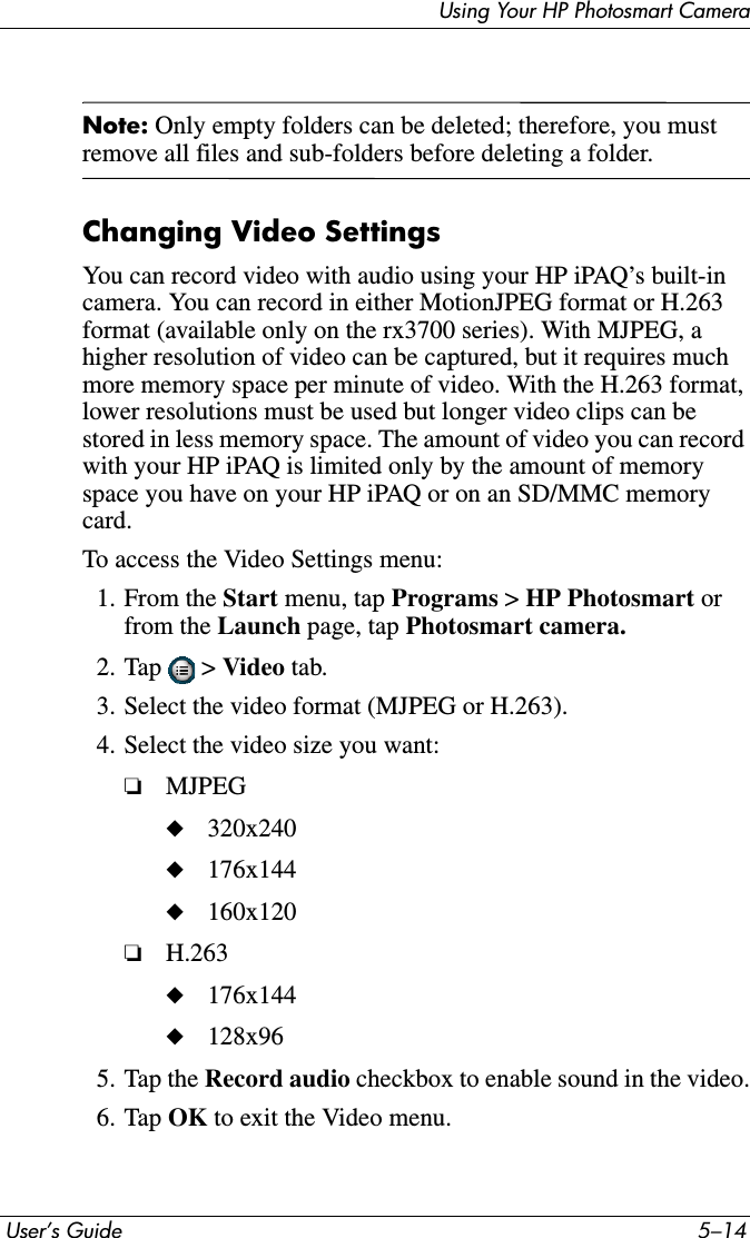  User’s Guide 5–14Using Your HP Photosmart CameraNote: Only empty folders can be deleted; therefore, you must remove all files and sub-folders before deleting a folder.Changing Video SettingsYou can record video with audio using your HP iPAQ’s built-in camera. You can record in either MotionJPEG format or H.263 format (available only on the rx3700 series). With MJPEG, a higher resolution of video can be captured, but it requires much more memory space per minute of video. With the H.263 format, lower resolutions must be used but longer video clips can be stored in less memory space. The amount of video you can record with your HP iPAQ is limited only by the amount of memory space you have on your HP iPAQ or on an SD/MMC memory card.To access the Video Settings menu:1. From the Start menu, tap Programs &gt; HP Photosmart orfrom the Launch page, tap Photosmart camera.2. Tap  &gt; Video tab.3. Select the video format (MJPEG or H.263).4. Select the video size you want:❏MJPEG◆320x240◆176x144◆160x120❏H.263◆176x144◆128x965. Tap the Record audio checkbox to enable sound in the video.6. Tap OK to exit the Video menu.