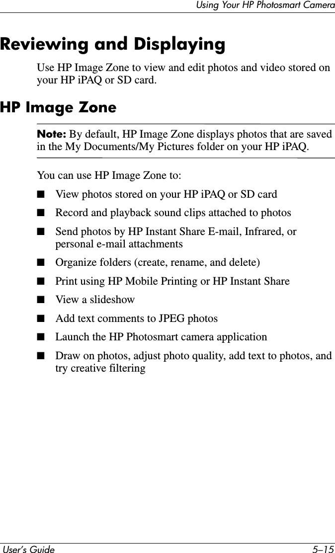 Using Your HP Photosmart Camera User’s Guide 5–15Reviewing and DisplayingUse HP Image Zone to view and edit photos and video stored on your HP iPAQ or SD card.HP Image ZoneNote: By default, HP Image Zone displays photos that are saved in the My Documents/My Pictures folder on your HP iPAQ.You can use HP Image Zone to:■View photos stored on your HP iPAQ or SD card■Record and playback sound clips attached to photos■Send photos by HP Instant Share E-mail, Infrared, or personal e-mail attachments■Organize folders (create, rename, and delete)■Print using HP Mobile Printing or HP Instant Share■View a slideshow■Add text comments to JPEG photos■Launch the HP Photosmart camera application■Draw on photos, adjust photo quality, add text to photos, and try creative filtering
