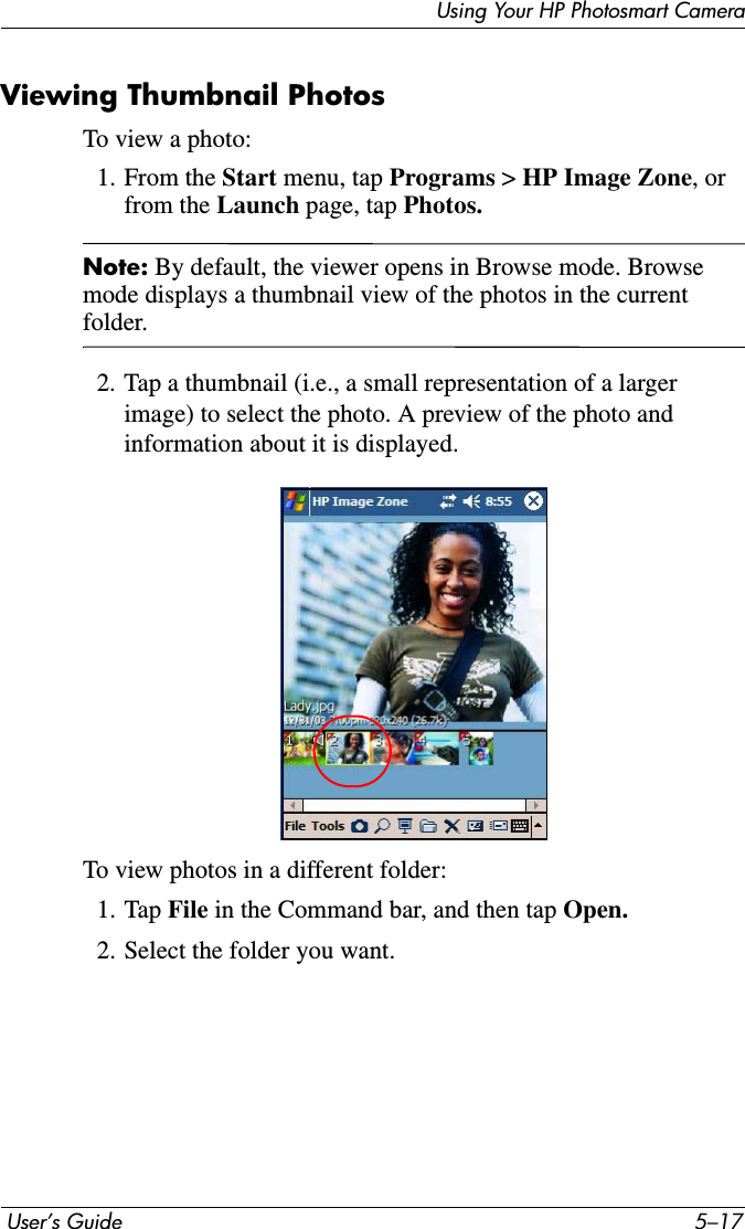 Using Your HP Photosmart Camera User’s Guide 5–17Viewing Thumbnail PhotosTo view a photo:1. From the Start menu, tap Programs &gt; HP Image Zone, or from the Launch page, tap Photos.Note: By default, the viewer opens in Browse mode. Browse mode displays a thumbnail view of the photos in the current folder.2. Tap a thumbnail (i.e., a small representation of a larger image) to select the photo. A preview of the photo and information about it is displayed.To view photos in a different folder:1. Tap File in the Command bar, and then tap Open.2. Select the folder you want.