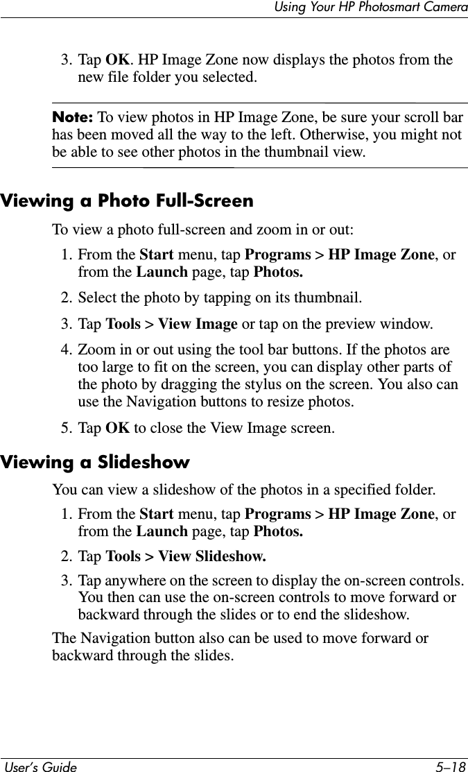  User’s Guide 5–18Using Your HP Photosmart Camera3. Tap OK. HP Image Zone now displays the photos from the new file folder you selected.Note: To view photos in HP Image Zone, be sure your scroll bar has been moved all the way to the left. Otherwise, you might not be able to see other photos in the thumbnail view.Viewing a Photo Full-ScreenTo view a photo full-screen and zoom in or out:1. From the Start menu, tap Programs &gt; HP Image Zone, or from the Launch page, tap Photos.2. Select the photo by tapping on its thumbnail.3. Tap Tools &gt; View Image or tap on the preview window.4. Zoom in or out using the tool bar buttons. If the photos are too large to fit on the screen, you can display other parts of the photo by dragging the stylus on the screen. You also can use the Navigation buttons to resize photos.5. Tap OK to close the View Image screen.Viewing a SlideshowYou can view a slideshow of the photos in a specified folder.1. From the Start menu, tap Programs &gt; HP Image Zone, or from the Launch page, tap Photos.2. Tap Tools &gt; View Slideshow.3. Tap anywhere on the screen to display the on-screen controls. You then can use the on-screen controls to move forward or backward through the slides or to end the slideshow.The Navigation button also can be used to move forward or backward through the slides.