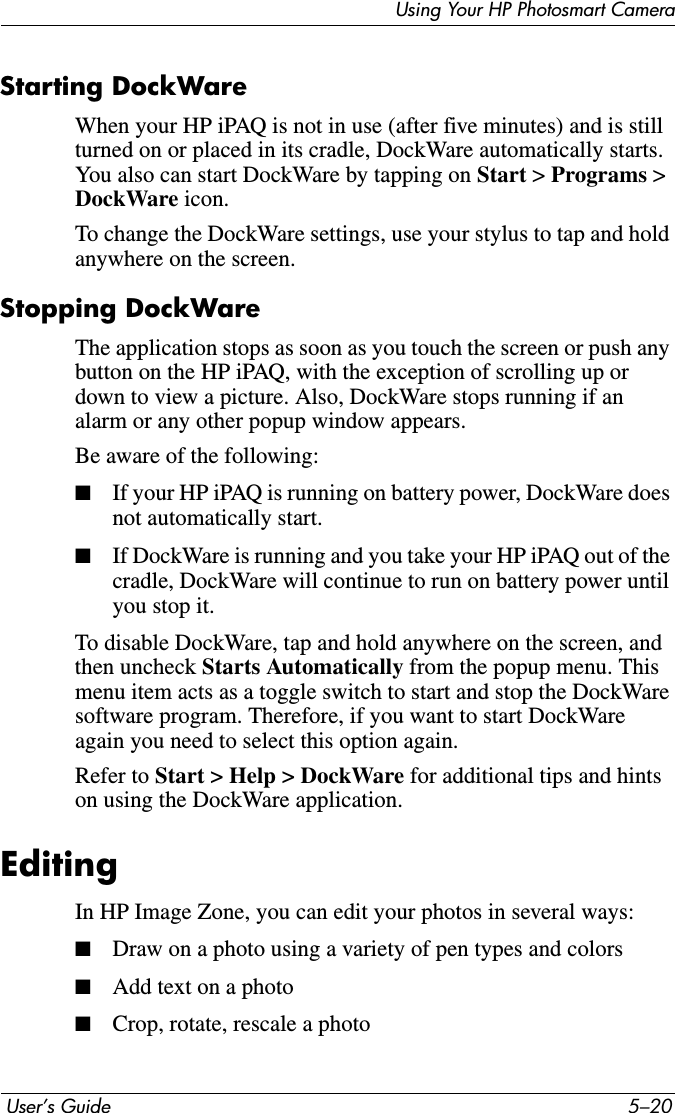  User’s Guide 5–20Using Your HP Photosmart CameraStarting DockWareWhen your HP iPAQ is not in use (after five minutes) and is still turned on or placed in its cradle, DockWare automatically starts. You also can start DockWare by tapping on Start &gt;Programs &gt; DockWare icon.To change the DockWare settings, use your stylus to tap and hold anywhere on the screen.Stopping DockWareThe application stops as soon as you touch the screen or push any button on the HP iPAQ, with the exception of scrolling up or down to view a picture. Also, DockWare stops running if an alarm or any other popup window appears.Be aware of the following:■If your HP iPAQ is running on battery power, DockWare does not automatically start.■If DockWare is running and you take your HP iPAQ out of the cradle, DockWare will continue to run on battery power until you stop it.To disable DockWare, tap and hold anywhere on the screen, and then uncheck Starts Automatically from the popup menu. This menu item acts as a toggle switch to start and stop the DockWare software program. Therefore, if you want to start DockWare again you need to select this option again.Refer to Start &gt; Help &gt; DockWare for additional tips and hints on using the DockWare application.EditingIn HP Image Zone, you can edit your photos in several ways:■Draw on a photo using a variety of pen types and colors■Add text on a photo■Crop, rotate, rescale a photo