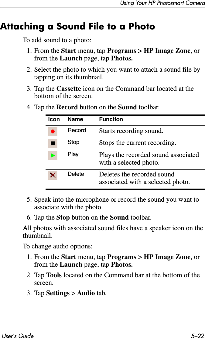  User’s Guide 5–22Using Your HP Photosmart CameraAttaching a Sound File to a PhotoTo add sound to a photo:1. From the Start menu, tap Programs &gt; HP Image Zone, or from the Launch page, tap Photos.2. Select the photo to which you want to attach a sound file by tapping on its thumbnail.3. Tap the Cassette icon on the Command bar located at the bottom of the screen.4. Tap the Record button on the Sound toolbar.5. Speak into the microphone or record the sound you want to associate with the photo.6. Tap the Stop button on the Sound toolbar.All photos with associated sound files have a speaker icon on the thumbnail.To change audio options:1. From the Start menu, tap Programs &gt; HP Image Zone, or from the Launch page, tap Photos.2. Tap Tools located on the Command bar at the bottom of the screen.3. Tap Settings &gt;Audio tab.Icon Name FunctionRecord Starts recording sound.Stop Stops the current recording.Play Plays the recorded sound associated with a selected photo.Delete Deletes the recorded sound associated with a selected photo.