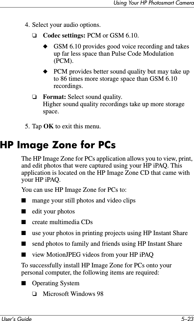 Using Your HP Photosmart Camera User’s Guide 5–234. Select your audio options.❏Codec settings: PCM or GSM 6.10.◆GSM 6.10 provides good voice recording and takes up far less space than Pulse Code Modulation (PCM).◆PCM provides better sound quality but may take up to 86 times more storage space than GSM 6.10 recordings.❏Format: Select sound quality.Higher sound quality recordings take up more storage space.5. Tap OK to exit this menu.HP Image Zone for PCsThe HP Image Zone for PCs application allows you to view, print, and edit photos that were captured using your HP iPAQ. This application is located on the HP Image Zone CD that came with your HP iPAQ.You can use HP Image Zone for PCs to:■mange your still photos and video clips■edit your photos■create multimedia CDs■use your photos in printing projects using HP Instant Share■send photos to family and friends using HP Instant Share■view MotionJPEG videos from your HP iPAQTo successfully install HP Image Zone for PCs onto your personal computer, the following items are required:■Operating System❏Microsoft Windows 98