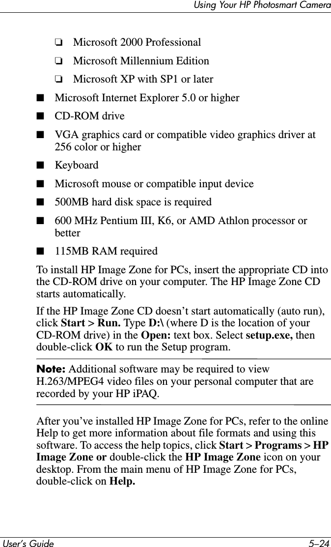  User’s Guide 5–24Using Your HP Photosmart Camera❏Microsoft 2000 Professional❏Microsoft Millennium Edition❏Microsoft XP with SP1 or later■Microsoft Internet Explorer 5.0 or higher■CD-ROM drive■VGA graphics card or compatible video graphics driver at 256 color or higher■Keyboard■Microsoft mouse or compatible input device■500MB hard disk space is required■600 MHz Pentium III, K6, or AMD Athlon processor or better■115MB RAM requiredTo install HP Image Zone for PCs, insert the appropriate CD into the CD-ROM drive on your computer. The HP Image Zone CD starts automatically.If the HP Image Zone CD doesn’t start automatically (auto run), click Start &gt; Run. Type D:\ (where D is the location of your CD-ROM drive) in the Open: text box. Select setup.exe, then double-click OK to run the Setup program.Note: Additional software may be required to view H.263/MPEG4 video files on your personal computer that are recorded by your HP iPAQ.After you’ve installed HP Image Zone for PCs, refer to the online Help to get more information about file formats and using this software. To access the help topics, click Start &gt; Programs &gt;HPImage Zone or double-click the HP Image Zone icon on your desktop. From the main menu of HP Image Zone for PCs, double-click on Help.