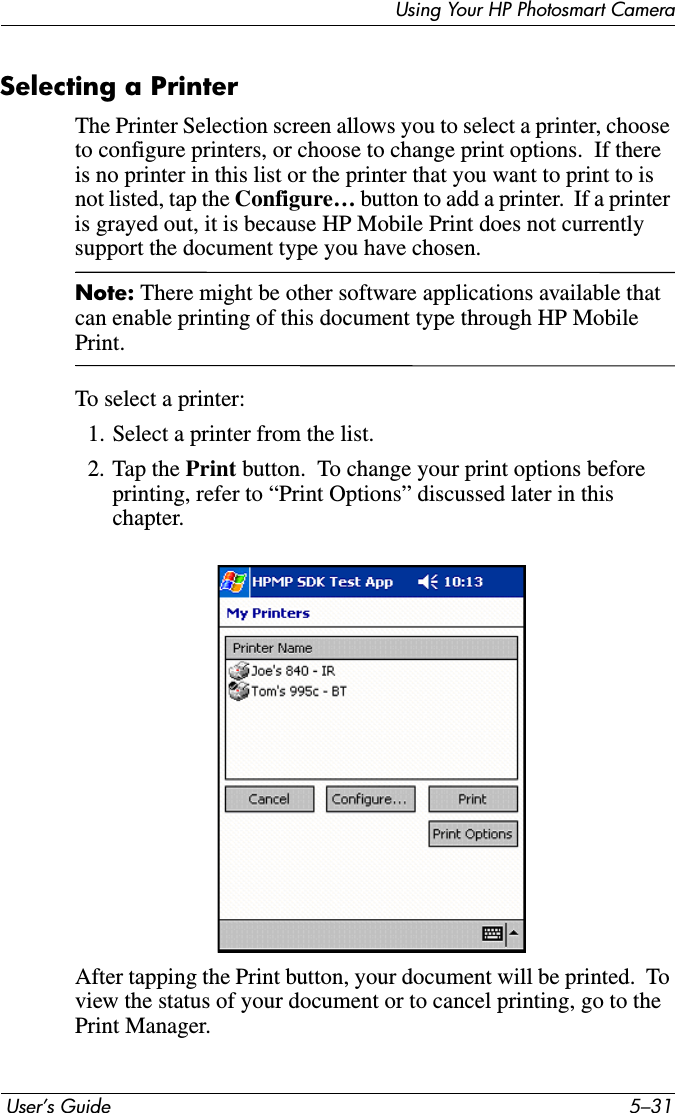 Using Your HP Photosmart Camera User’s Guide 5–31Selecting a PrinterThe Printer Selection screen allows you to select a printer, choose to configure printers, or choose to change print options.  If there is no printer in this list or the printer that you want to print to is not listed, tap the Configure… button to add a printer.  If a printer is grayed out, it is because HP Mobile Print does not currently support the document type you have chosen.Note: There might be other software applications available that can enable printing of this document type through HP Mobile Print.To select a printer:1. Select a printer from the list.2. Tap the Print button.  To change your print options before printing, refer to “Print Options” discussed later in this chapter.After tapping the Print button, your document will be printed.  To view the status of your document or to cancel printing, go to the Print Manager.