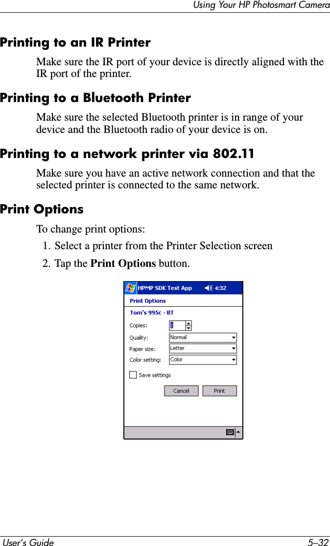  User’s Guide 5–32Using Your HP Photosmart CameraPrinting to an IR PrinterMake sure the IR port of your device is directly aligned with the IR port of the printer.Printing to a Bluetooth PrinterMake sure the selected Bluetooth printer is in range of your device and the Bluetooth radio of your device is on.Printing to a network printer via 802.11Make sure you have an active network connection and that the selected printer is connected to the same network.Print OptionsTo change print options:1. Select a printer from the Printer Selection screen2. Tap the Print Options button.