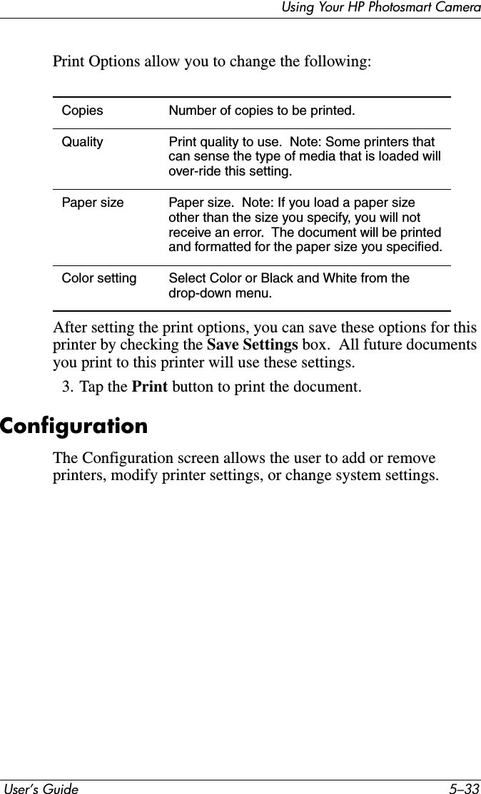 Using Your HP Photosmart Camera User’s Guide 5–33Print Options allow you to change the following:After setting the print options, you can save these options for this printer by checking the Save Settings box.  All future documents you print to this printer will use these settings. 3. Tap the Print button to print the document.ConfigurationThe Configuration screen allows the user to add or remove printers, modify printer settings, or change system settings.Copies Number of copies to be printed.Quality Print quality to use.  Note: Some printers that can sense the type of media that is loaded will over-ride this setting.Paper size Paper size.  Note: If you load a paper size other than the size you specify, you will not receive an error.  The document will be printed and formatted for the paper size you specified.Color setting Select Color or Black and White from the drop-down menu.