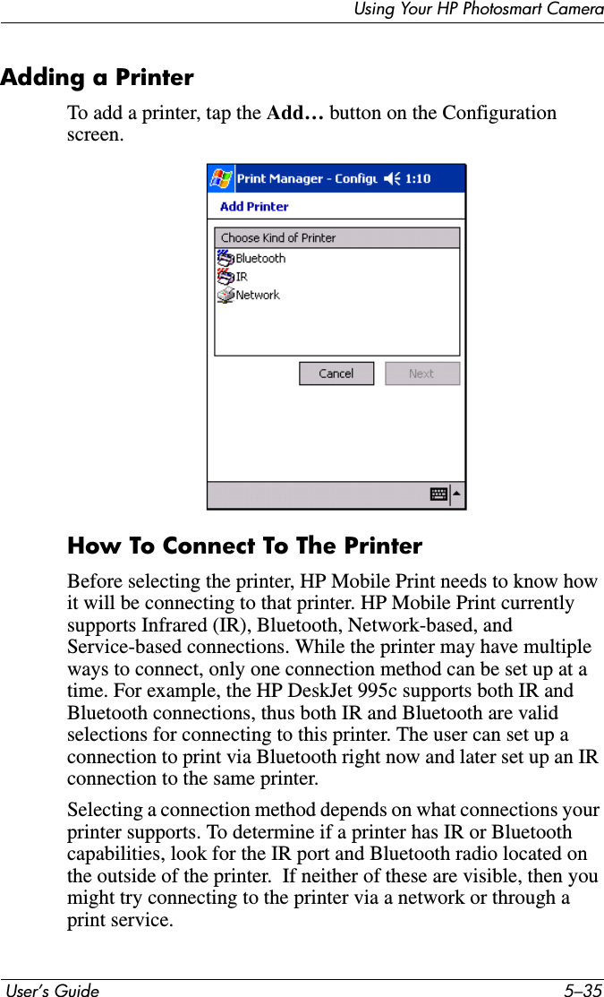 Using Your HP Photosmart Camera User’s Guide 5–35Adding a PrinterTo add a printer, tap the Add… button on the Configuration screen.How To Connect To The PrinterBefore selecting the printer, HP Mobile Print needs to know how it will be connecting to that printer. HP Mobile Print currently supports Infrared (IR), Bluetooth, Network-based, and Service-based connections. While the printer may have multiple ways to connect, only one connection method can be set up at a time. For example, the HP DeskJet 995c supports both IR and Bluetooth connections, thus both IR and Bluetooth are valid selections for connecting to this printer. The user can set up a connection to print via Bluetooth right now and later set up an IR connection to the same printer.Selecting a connection method depends on what connections your printer supports. To determine if a printer has IR or Bluetooth capabilities, look for the IR port and Bluetooth radio located on the outside of the printer.  If neither of these are visible, then you might try connecting to the printer via a network or through a print service.