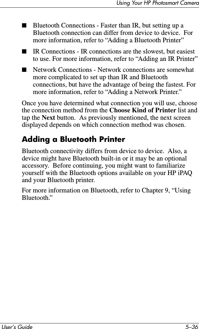  User’s Guide 5–36Using Your HP Photosmart Camera■Bluetooth Connections - Faster than IR, but setting up a Bluetooth connection can differ from device to device.  For more information, refer to “Adding a Bluetooth Printer”■IR Connections - IR connections are the slowest, but easiest to use. For more information, refer to “Adding an IR Printer”■Network Connections - Network connections are somewhat more complicated to set up than IR and Bluetooth connections, but have the advantage of being the fastest. For more information, refer to “Adding a Network Printer.”Once you have determined what connection you will use, choose the connection method from the Choose Kind of Printer list and tap the Next button.  As previously mentioned, the next screen displayed depends on which connection method was chosen.Adding a Bluetooth PrinterBluetooth connectivity differs from device to device.  Also, a device might have Bluetooth built-in or it may be an optional accessory.  Before continuing, you might want to familiarize yourself with the Bluetooth options available on your HP iPAQ and your Bluetooth printer.For more information on Bluetooth, refer to Chapter 9, “Using Bluetooth.”