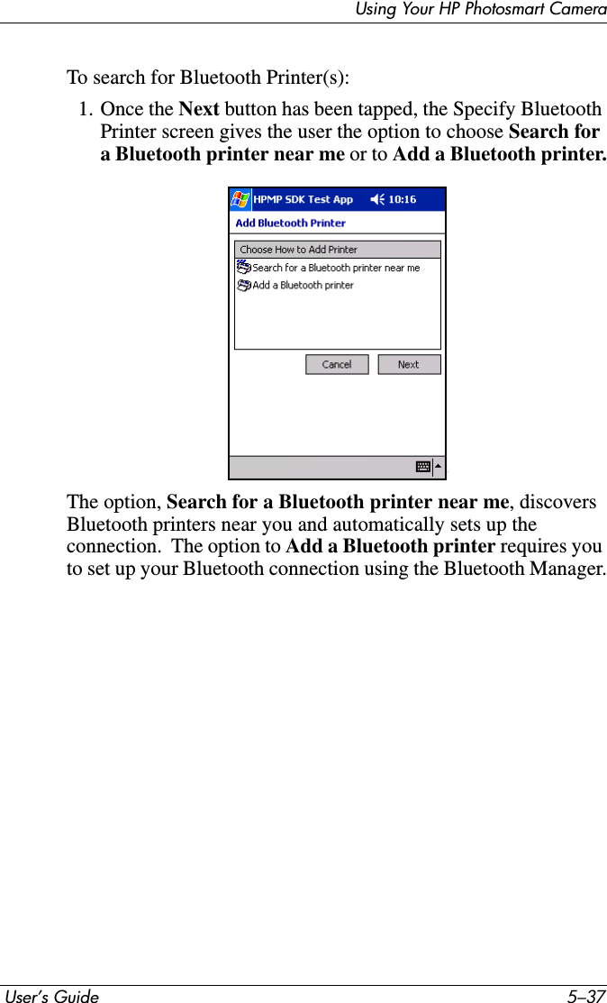 Using Your HP Photosmart Camera User’s Guide 5–37To search for Bluetooth Printer(s):1. Once the Next button has been tapped, the Specify Bluetooth Printer screen gives the user the option to choose Search for a Bluetooth printer near me or to Add a Bluetooth printer.The option, Search for a Bluetooth printer near me, discovers Bluetooth printers near you and automatically sets up the connection.  The option to Add a Bluetooth printer requires you to set up your Bluetooth connection using the Bluetooth Manager.