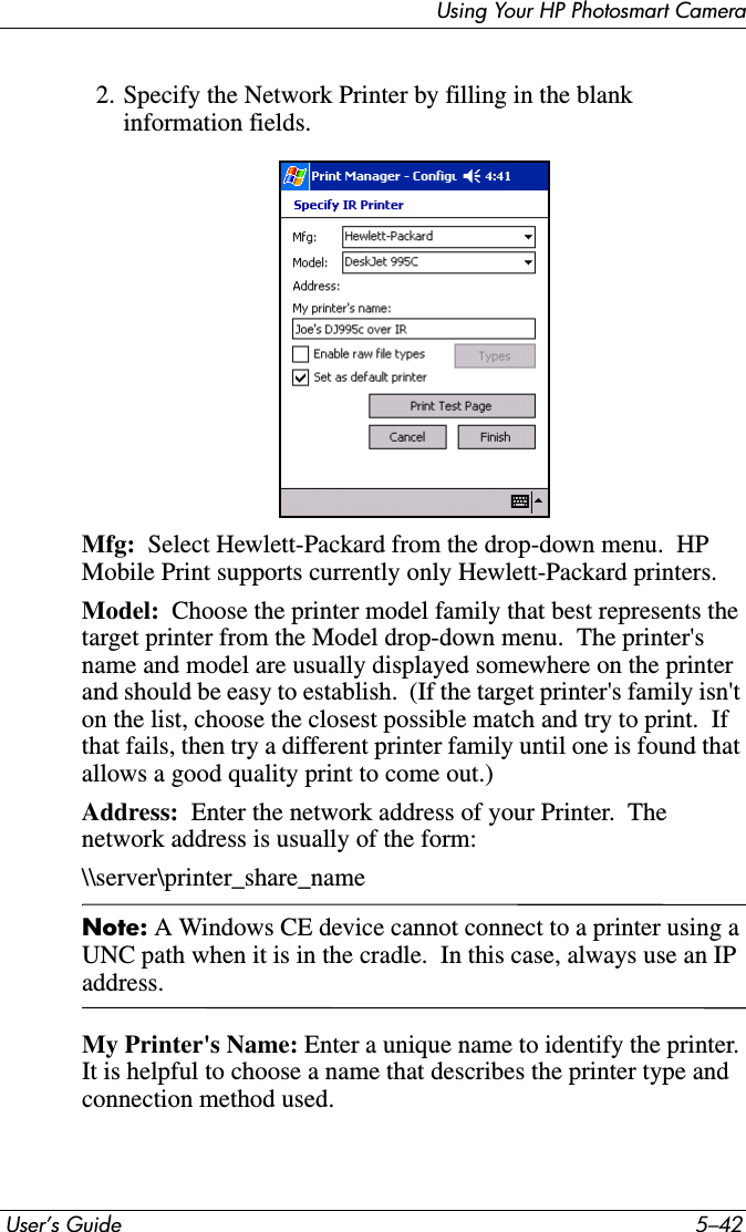  User’s Guide 5–42Using Your HP Photosmart Camera2. Specify the Network Printer by filling in the blank information fields.Mfg:  Select Hewlett-Packard from the drop-down menu.  HP Mobile Print supports currently only Hewlett-Packard printers.Model:  Choose the printer model family that best represents the target printer from the Model drop-down menu.  The printer&apos;s name and model are usually displayed somewhere on the printer and should be easy to establish.  (If the target printer&apos;s family isn&apos;t on the list, choose the closest possible match and try to print.  If that fails, then try a different printer family until one is found that allows a good quality print to come out.)Address:  Enter the network address of your Printer.  The network address is usually of the form:\\server\printer_share_nameNote: A Windows CE device cannot connect to a printer using a UNC path when it is in the cradle.  In this case, always use an IP address.My Printer&apos;s Name: Enter a unique name to identify the printer. It is helpful to choose a name that describes the printer type and connection method used.