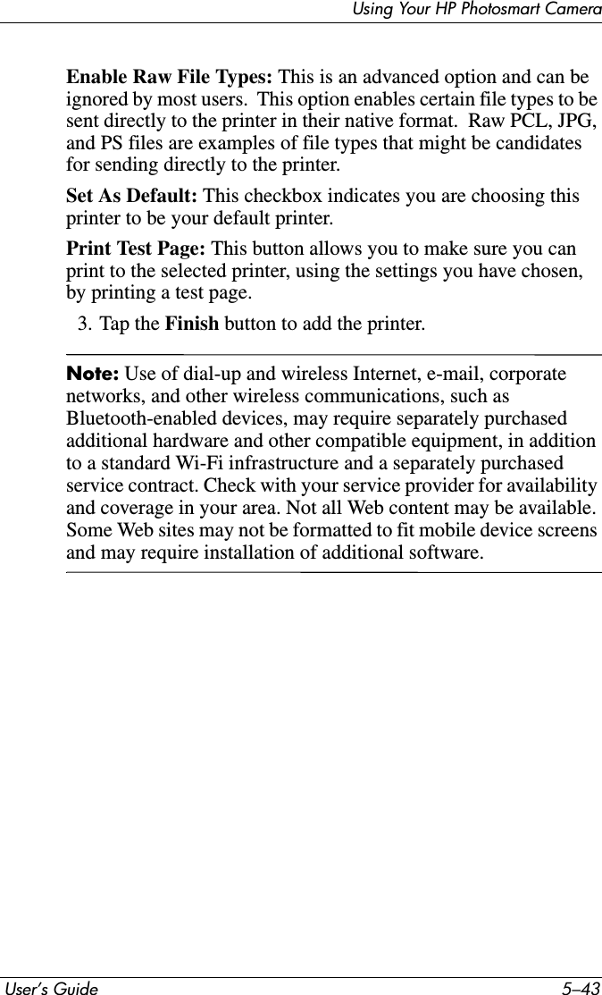 Using Your HP Photosmart Camera User’s Guide 5–43Enable Raw File Types: This is an advanced option and can be ignored by most users.  This option enables certain file types to be sent directly to the printer in their native format.  Raw PCL, JPG, and PS files are examples of file types that might be candidates for sending directly to the printer.Set As Default: This checkbox indicates you are choosing this printer to be your default printer.Print Test Page: This button allows you to make sure you can print to the selected printer, using the settings you have chosen, by printing a test page.3. Tap the Finish button to add the printer.Note: Use of dial-up and wireless Internet, e-mail, corporate networks, and other wireless communications, such as Bluetooth-enabled devices, may require separately purchased additional hardware and other compatible equipment, in addition to a standard Wi-Fi infrastructure and a separately purchased service contract. Check with your service provider for availability and coverage in your area. Not all Web content may be available. Some Web sites may not be formatted to fit mobile device screens and may require installation of additional software.