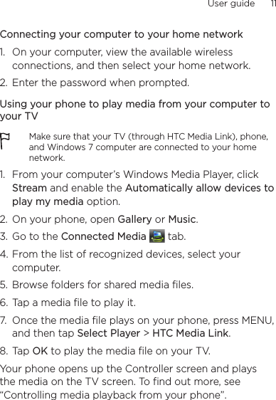 User guide      11    Connecting your computer to your home network1.  On your computer, view the available wireless connections, and then select your home network.2.  Enter the password when prompted.Using your phone to play media from your computer to your TVMake sure that your TV (through HTC Media Link), phone, and Windows 7 computer are connected to your home network.1.  From your computer’s Windows Media Player, click Stream and enable the Automatically allow devices to play my media option.2.  On your phone, open Gallery or Music.3.  Go to the Connected Media   tab.4. From the list of recognized devices, select your computer.5.  Browse folders for shared media files.6. Tap a media file to play it.7.  Once the media file plays on your phone, press MENU, and then tap Select Player &gt; HTC Media Link.8. Tap OK to play the media file on your TV.Your phone opens up the Controller screen and plays the media on the TV screen. To find out more, see “Controlling media playback from your phone”.