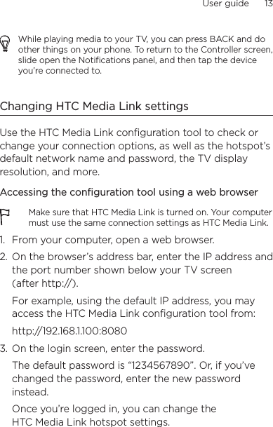 User guide      13    While playing media to your TV, you can press BACK and do other things on your phone. To return to the Controller screen, slide open the Notifications panel, and then tap the device you’re connected to.Changing HTC Media Link settingsUse the HTC Media Link configuration tool to check or change your connection options, as well as the hotspot’s default network name and password, the TV display resolution, and more.Accessing the configuration tool using a web browserMake sure that HTC Media Link is turned on. Your computer must use the same connection settings as HTC Media Link.1.  From your computer, open a web browser.2.  On the browser’s address bar, enter the IP address and the port number shown below your TV screen  (after http://).For example, using the default IP address, you may access the HTC Media Link configuration tool from:http://192.168.1.100:80803.  On the login screen, enter the password.  The default password is “1234567890”. Or, if you’ve changed the password, enter the new password instead.Once you’re logged in, you can change the HTC Media Link hotspot settings.