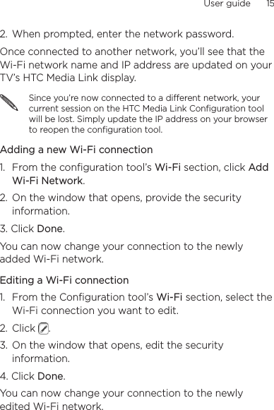User guide      15    2.  When prompted, enter the network password.Once connected to another network, you’ll see that the Wi-Fi network name and IP address are updated on your TV’s HTC Media Link display.Since you’re now connected to a different network, your current session on the HTC Media Link Configuration tool will be lost. Simply update the IP address on your browser to reopen the configuration tool.Adding a new Wi-Fi connection1.  From the configuration tool’s Wi-Fi section, click Add Wi-Fi Network.2.  On the window that opens, provide the security information.3. Click Done.You can now change your connection to the newly added Wi-Fi network.Editing a Wi-Fi connection1.  From the Configuration tool’s Wi-Fi section, select the Wi-Fi connection you want to edit.2.  Click  .3.  On the window that opens, edit the security information.4. Click Done.You can now change your connection to the newly edited Wi-Fi network.