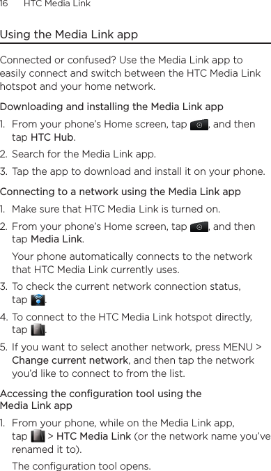 16      HTC Media Link  Using the Media Link appConnected or confused? Use the Media Link app to easily connect and switch between the HTC Media Link hotspot and your home network.Downloading and installing the Media Link app1.  From your phone’s Home screen, tap  , and then tap HTC Hub.2.  Search for the Media Link app.3.  Tap the app to download and install it on your phone.Connecting to a network using the Media Link app1.  Make sure that HTC Media Link is turned on.2.  From your phone’s Home screen, tap  , and then tap Media Link.  Your phone automatically connects to the network that HTC Media Link currently uses.3.  To check the current network connection status,  tap  .4. To connect to the HTC Media Link hotspot directly,  tap  .5.  If you want to select another network, press MENU &gt; Change current network, and then tap the network you’d like to connect to from the list.Accessing the configuration tool using the Media Link app1.  From your phone, while on the Media Link app,  tap   &gt; HTC Media Link (or the network name you’ve renamed it to).The configuration tool opens.