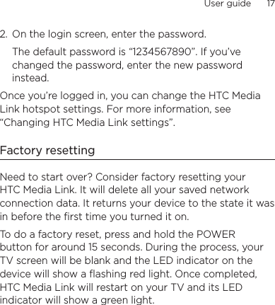 User guide      17    2.  On the login screen, enter the password.The default password is “1234567890”. If you’ve changed the password, enter the new password instead.Once you’re logged in, you can change the HTC Media Link hotspot settings. For more information, see “Changing HTC Media Link settings”.Factory resettingNeed to start over? Consider factory resetting your HTC Media Link. It will delete all your saved network connection data. It returns your device to the state it was in before the first time you turned it on.To do a factory reset, press and hold the POWER button for around 15 seconds. During the process, your TV screen will be blank and the LED indicator on the device will show a flashing red light. Once completed, HTC Media Link will restart on your TV and its LED indicator will show a green light.