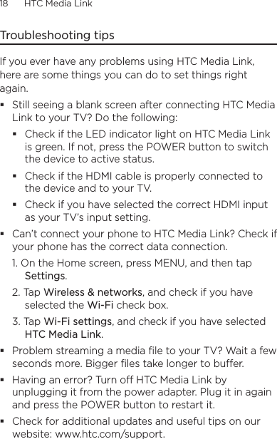 18      HTC Media Link  Troubleshooting tipsIf you ever have any problems using HTC Media Link, here are some things you can do to set things right again.Still seeing a blank screen after connecting HTC Media Link to your TV? Do the following:Check if the LED indicator light on HTC Media Link is green. If not, press the POWER button to switch the device to active status.Check if the HDMI cable is properly connected to the device and to your TV.Check if you have selected the correct HDMI input as your TV’s input setting.Can’t connect your phone to HTC Media Link? Check if your phone has the correct data connection.1. On the Home screen, press MENU, and then tap Settings.2. Tap Wireless &amp; networks, and check if you have selected the Wi-Fi check box.3. Tap Wi-Fi settings, and check if you have selected HTC Media Link.Problem streaming a media ﬁle to your TV? Wait a few seconds more. Bigger ﬁles take longer to buer.Having an error? Turn o HTC Media Link by unplugging it from the power adapter. Plug it in again and press the POWER button to restart it.Check for additional updates and useful tips on our website: www.htc.com/support.