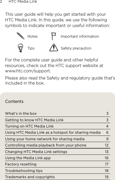 2      HTC Media Link  This user guide will help you get started with your HTC Media Link. In this guide, we use the following symbols to indicate important or useful information:Notes Important informationTips Safety precautionFor the complete user guide and other helpful resources, check out the HTC support website at www.htc.com/support.Please also read the Safety and regulatory guide that’s included in the box.ContentsWhat’s in the box  3Getting to know HTC Media Link  3Turning on HTC Media Link  4Using HTC Media Link as a hotspot for sharing media  6Using your home network for sharing media  9Controlling media playback from your phone  12Changing HTC Media Link settings  13Using the Media Link app  16Factory resetting  17Troubleshooting tips  18Trademarks and copyrights  19
