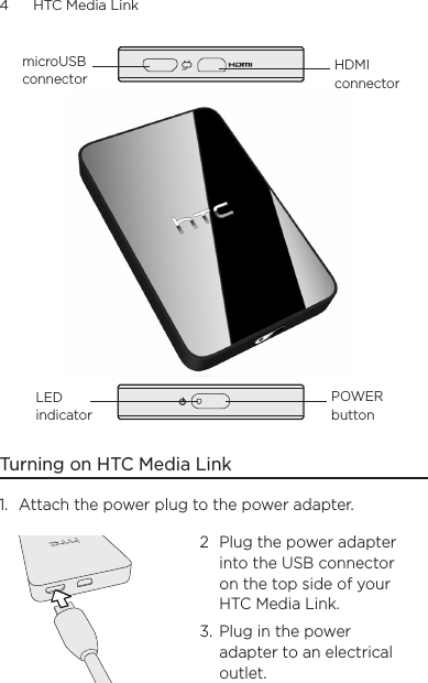 4      HTC Media Link  microUSB connectorHDMI connectorPOWER buttonLED indicatorTurning on HTC Media Link1.  Attach the power plug to the power adapter.2 Plug the power adapter into the USB connector on the top side of your HTC Media Link.3.  Plug in the power adapter to an electrical outlet.