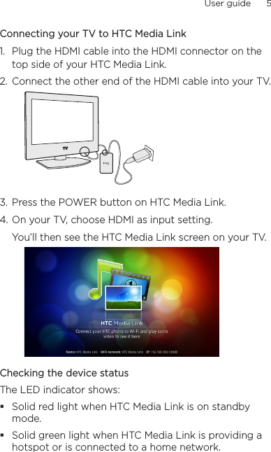User guide      5    Connecting your TV to HTC Media Link1.  Plug the HDMI cable into the HDMI connector on the top side of your HTC Media Link.2.  Connect the other end of the HDMI cable into your TV.3.  Press the POWER button on HTC Media Link.4. On your TV, choose HDMI as input setting.You’ll then see the HTC Media Link screen on your TV.Checking the device statusThe LED indicator shows:Solid red light when HTC Media Link is on standby mode.Solid green light when HTC Media Link is providing a hotspot or is connected to a home network.